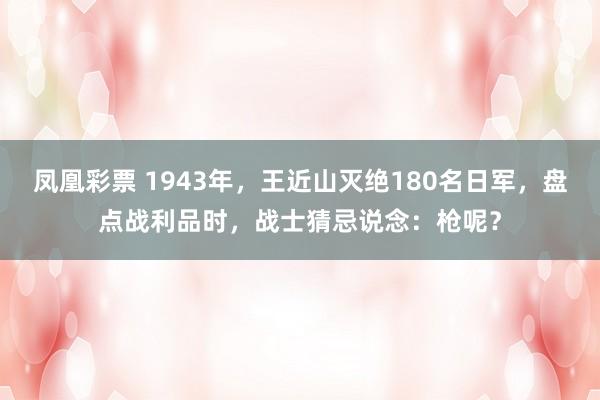凤凰彩票 1943年，王近山灭绝180名日军，盘点战利品时，战士猜忌说念：枪呢？