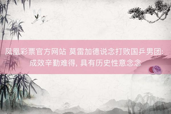 凤凰彩票官方网站 莫雷加德说念打败国乒男团: 成效辛勤难得, 具有历史性意念念