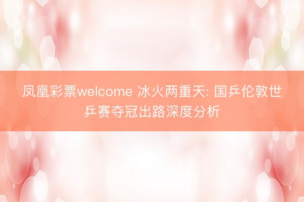 凤凰彩票welcome 冰火两重天: 国乒伦敦世乒赛夺冠出路深度分析