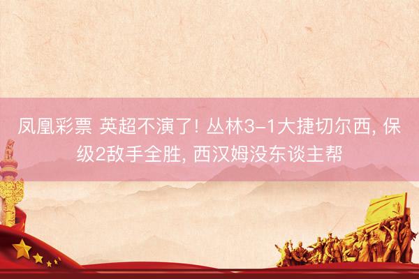 凤凰彩票 英超不演了! 丛林3-1大捷切尔西， 保级2敌手全胜， 西汉姆没东谈主帮