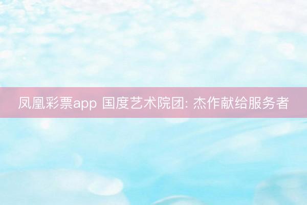 凤凰彩票app 国度艺术院团: 杰作献给服务者