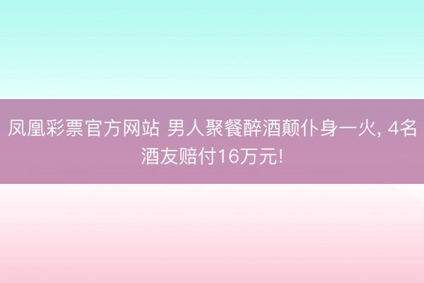 凤凰彩票官方网站 男人聚餐醉酒颠仆身一火， 4名酒友赔付16万元!
