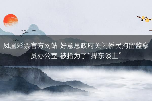 凤凰彩票官方网站 好意思政府关闭侨民拘留监察员办公室 被指为了“撵东谈主”
