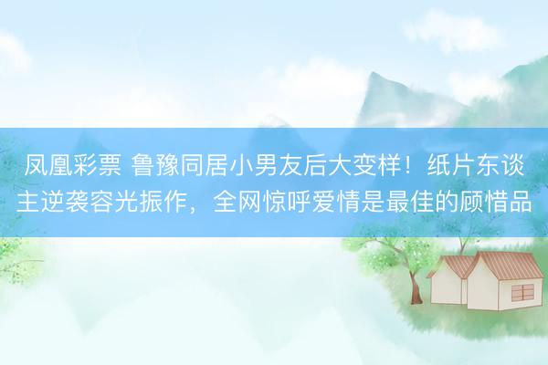 凤凰彩票 鲁豫同居小男友后大变样！纸片东谈主逆袭容光振作，全网惊呼爱情是最佳的顾惜品