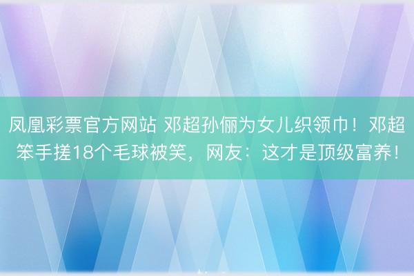 凤凰彩票官方网站 邓超孙俪为女儿织领巾！邓超笨手搓18个毛球被笑，网友：这才是顶级富养！