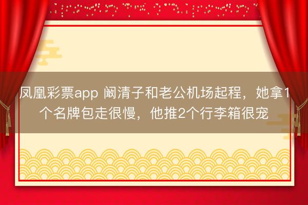 凤凰彩票app 阚清子和老公机场起程，她拿1个名牌包走很慢，他推2个行李箱很宠