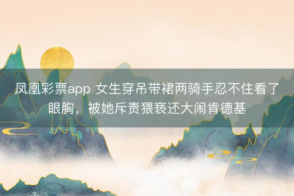 凤凰彩票app 女生穿吊带裙两骑手忍不住看了眼胸，被她斥责猥亵还大闹肯德基