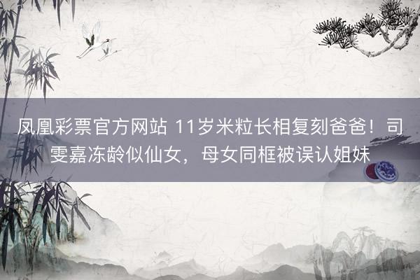 凤凰彩票官方网站 11岁米粒长相复刻爸爸！司雯嘉冻龄似仙女，母女同框被误认姐妹