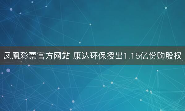 凤凰彩票官方网站 康达环保授出1.15亿份购股权