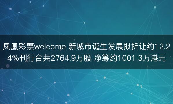 凤凰彩票welcome 新城市诞生发展拟折让约12.24%刊行合共2764.9万股 净筹约1001.3万港元