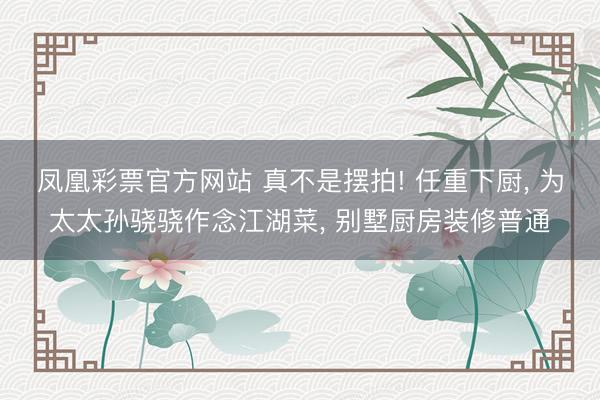 凤凰彩票官方网站 真不是摆拍! 任重下厨， 为太太孙骁骁作念江湖菜， 别墅厨房装修普通