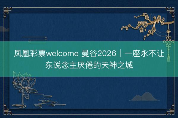 凤凰彩票welcome 曼谷2026｜一座永不让东说念主厌倦的天神之城